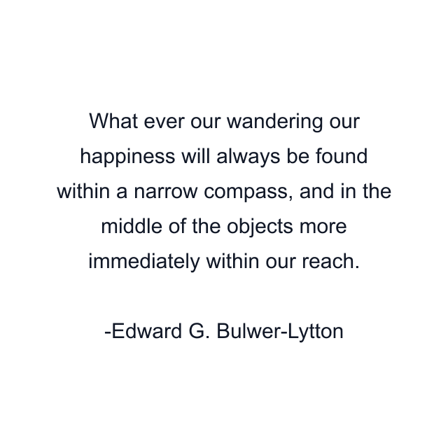 What ever our wandering our happiness will always be found within a narrow compass, and in the middle of the objects more immediately within our reach.