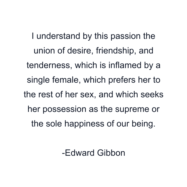 I understand by this passion the union of desire, friendship, and tenderness, which is inflamed by a single female, which prefers her to the rest of her sex, and which seeks her possession as the supreme or the sole happiness of our being.