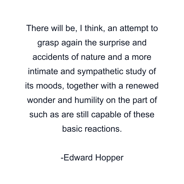 There will be, I think, an attempt to grasp again the surprise and accidents of nature and a more intimate and sympathetic study of its moods, together with a renewed wonder and humility on the part of such as are still capable of these basic reactions.