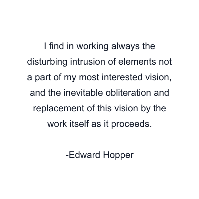 I find in working always the disturbing intrusion of elements not a part of my most interested vision, and the inevitable obliteration and replacement of this vision by the work itself as it proceeds.