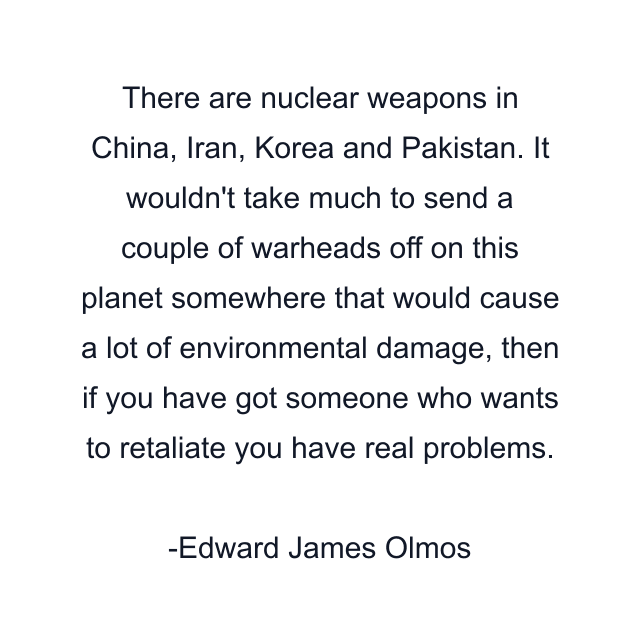 There are nuclear weapons in China, Iran, Korea and Pakistan. It wouldn't take much to send a couple of warheads off on this planet somewhere that would cause a lot of environmental damage, then if you have got someone who wants to retaliate you have real problems.