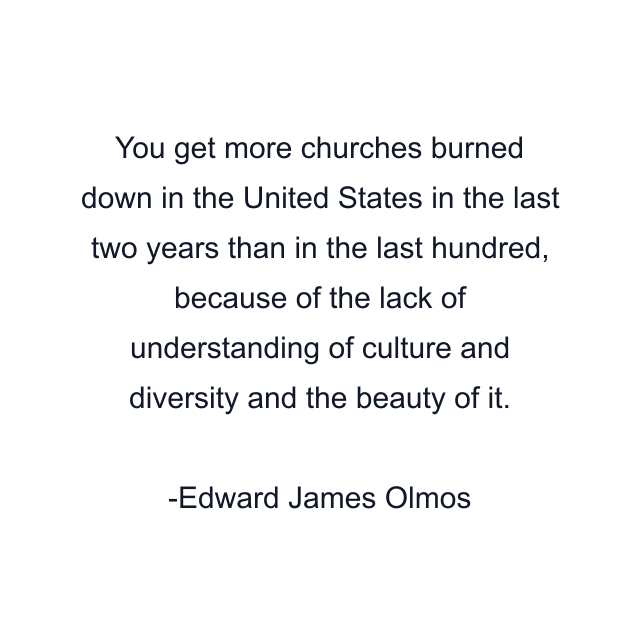 You get more churches burned down in the United States in the last two years than in the last hundred, because of the lack of understanding of culture and diversity and the beauty of it.