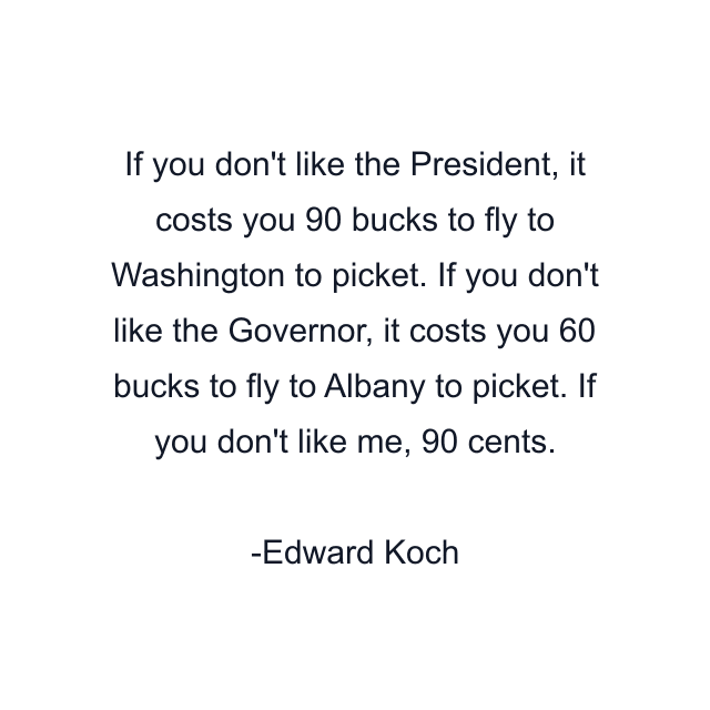 If you don't like the President, it costs you 90 bucks to fly to Washington to picket. If you don't like the Governor, it costs you 60 bucks to fly to Albany to picket. If you don't like me, 90 cents.