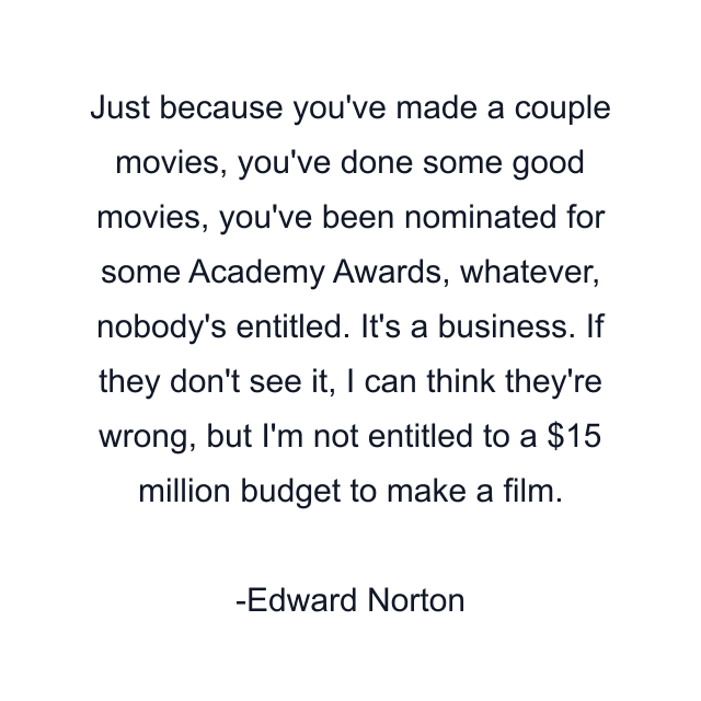 Just because you've made a couple movies, you've done some good movies, you've been nominated for some Academy Awards, whatever, nobody's entitled. It's a business. If they don't see it, I can think they're wrong, but I'm not entitled to a $15 million budget to make a film.