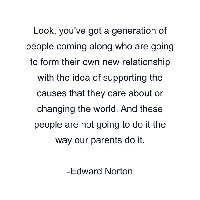 Look, you've got a generation of people coming along who are going to form their own new relationship with the idea of supporting the causes that they care about or changing the world. And these people are not going to do it the way our parents do it.