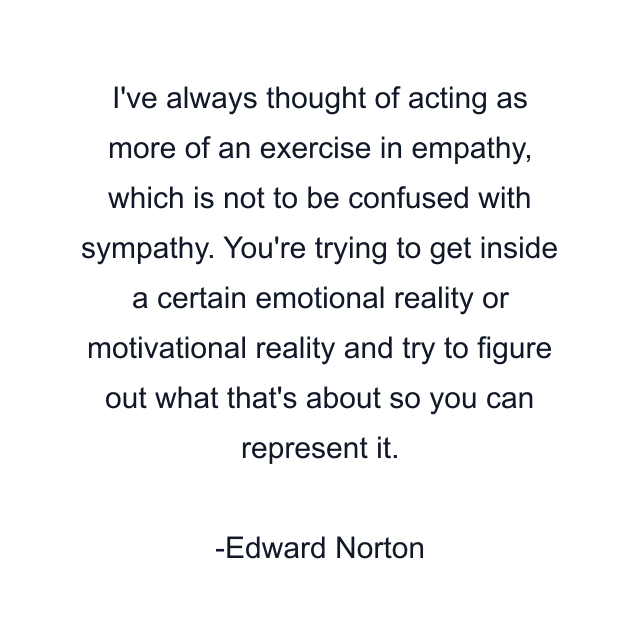 I've always thought of acting as more of an exercise in empathy, which is not to be confused with sympathy. You're trying to get inside a certain emotional reality or motivational reality and try to figure out what that's about so you can represent it.