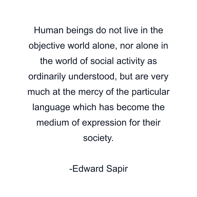 Human beings do not live in the objective world alone, nor alone in the world of social activity as ordinarily understood, but are very much at the mercy of the particular language which has become the medium of expression for their society.