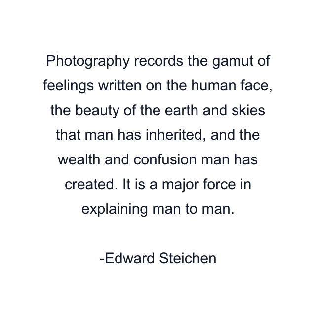 Photography records the gamut of feelings written on the human face, the beauty of the earth and skies that man has inherited, and the wealth and confusion man has created. It is a major force in explaining man to man.