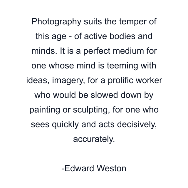 Photography suits the temper of this age - of active bodies and minds. It is a perfect medium for one whose mind is teeming with ideas, imagery, for a prolific worker who would be slowed down by painting or sculpting, for one who sees quickly and acts decisively, accurately.