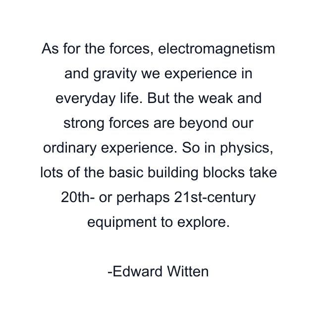 As for the forces, electromagnetism and gravity we experience in everyday life. But the weak and strong forces are beyond our ordinary experience. So in physics, lots of the basic building blocks take 20th- or perhaps 21st-century equipment to explore.