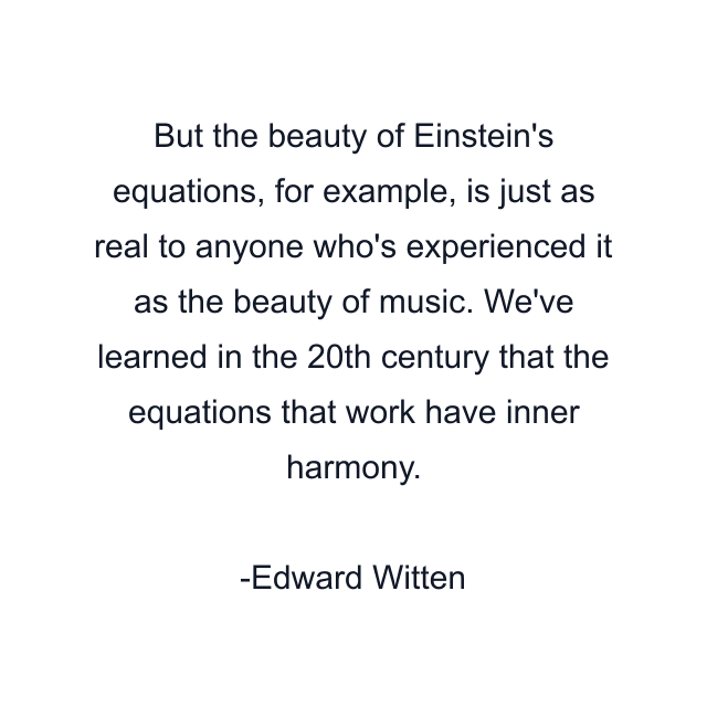 But the beauty of Einstein's equations, for example, is just as real to anyone who's experienced it as the beauty of music. We've learned in the 20th century that the equations that work have inner harmony.