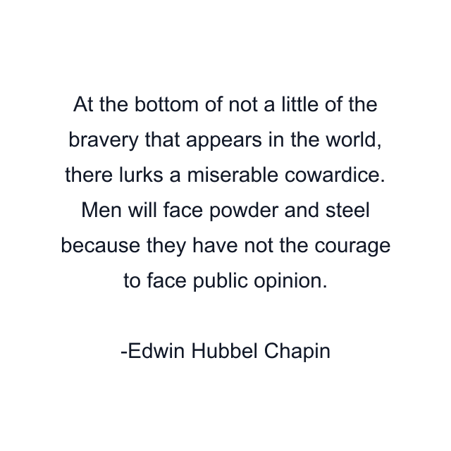 At the bottom of not a little of the bravery that appears in the world, there lurks a miserable cowardice. Men will face powder and steel because they have not the courage to face public opinion.