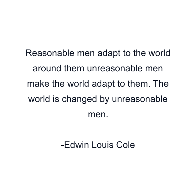 Reasonable men adapt to the world around them unreasonable men make the world adapt to them. The world is changed by unreasonable men.