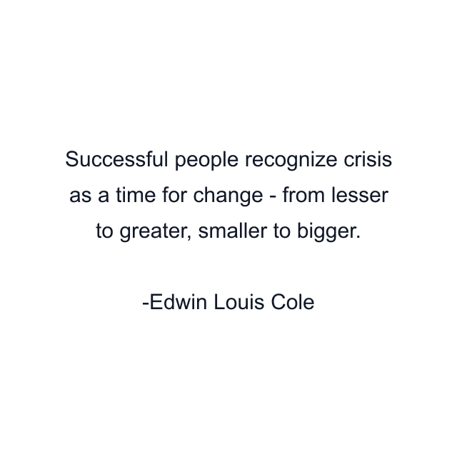 Successful people recognize crisis as a time for change - from lesser to greater, smaller to bigger.