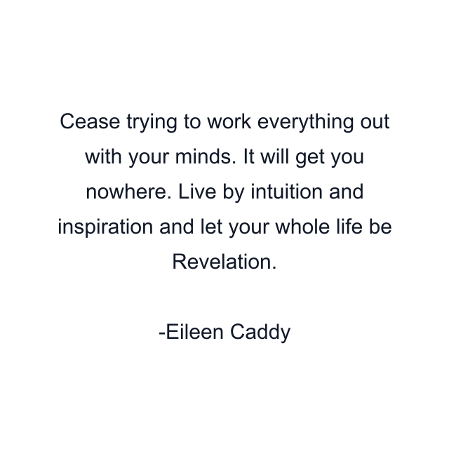 Cease trying to work everything out with your minds. It will get you nowhere. Live by intuition and inspiration and let your whole life be Revelation.