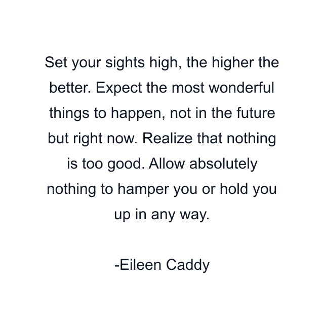 Set your sights high, the higher the better. Expect the most wonderful things to happen, not in the future but right now. Realize that nothing is too good. Allow absolutely nothing to hamper you or hold you up in any way.