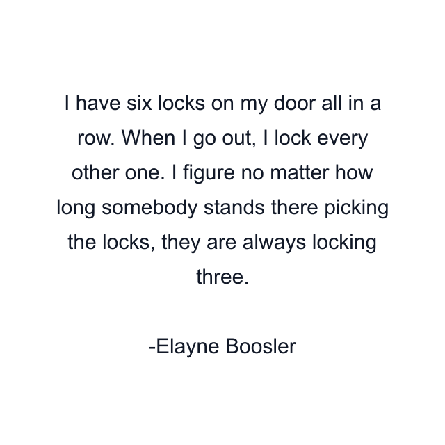 I have six locks on my door all in a row. When I go out, I lock every other one. I figure no matter how long somebody stands there picking the locks, they are always locking three.