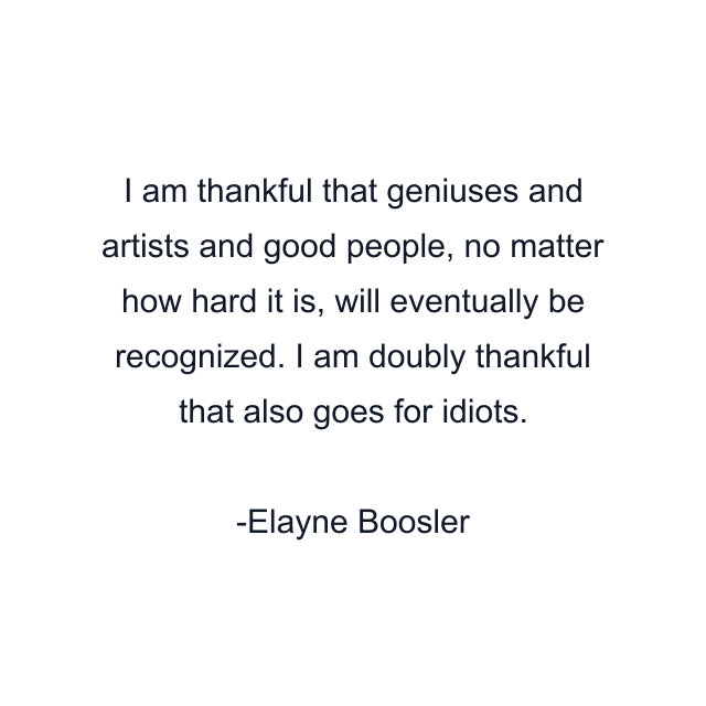 I am thankful that geniuses and artists and good people, no matter how hard it is, will eventually be recognized. I am doubly thankful that also goes for idiots.