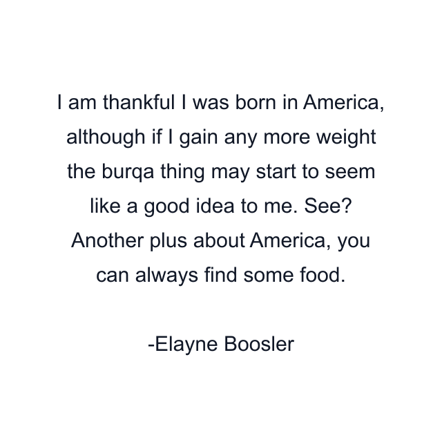 I am thankful I was born in America, although if I gain any more weight the burqa thing may start to seem like a good idea to me. See? Another plus about America, you can always find some food.