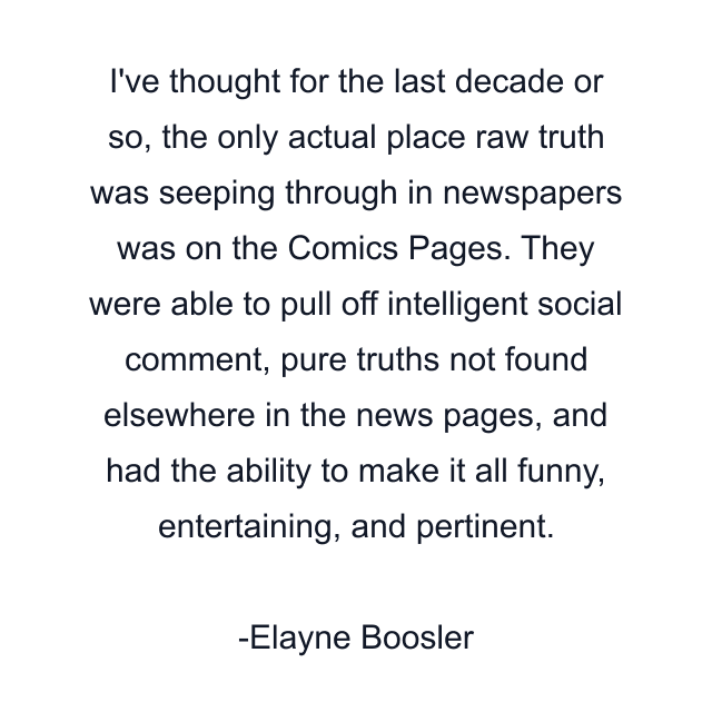 I've thought for the last decade or so, the only actual place raw truth was seeping through in newspapers was on the Comics Pages. They were able to pull off intelligent social comment, pure truths not found elsewhere in the news pages, and had the ability to make it all funny, entertaining, and pertinent.