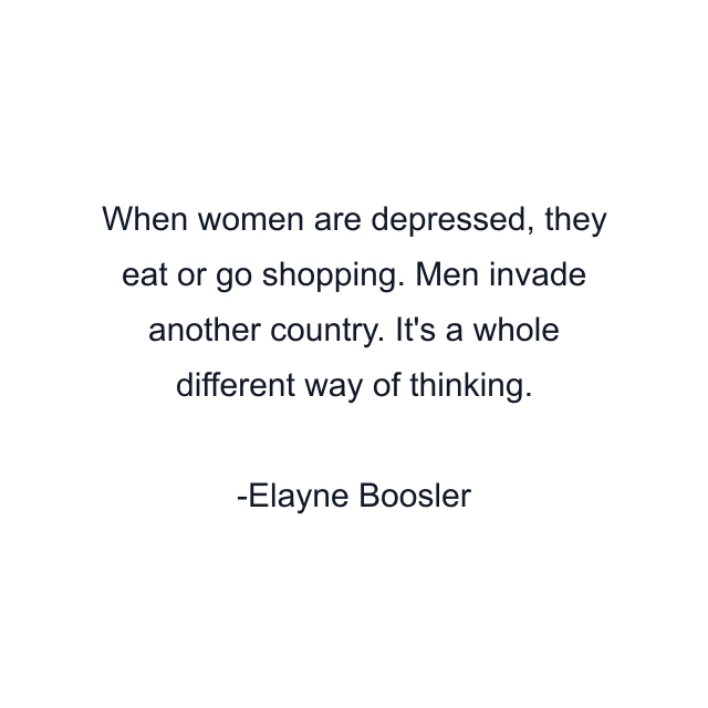 When women are depressed, they eat or go shopping. Men invade another country. It's a whole different way of thinking.