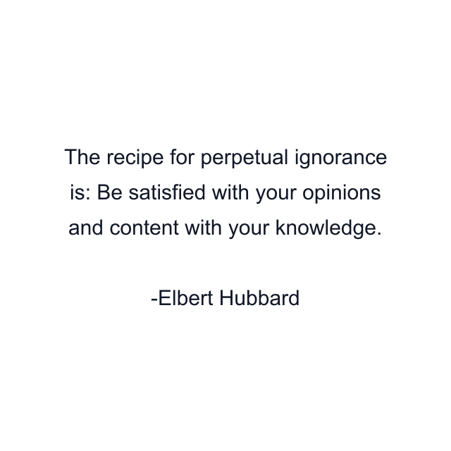 The recipe for perpetual ignorance is: Be satisfied with your opinions and content with your knowledge.