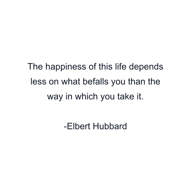 The happiness of this life depends less on what befalls you than the way in which you take it.