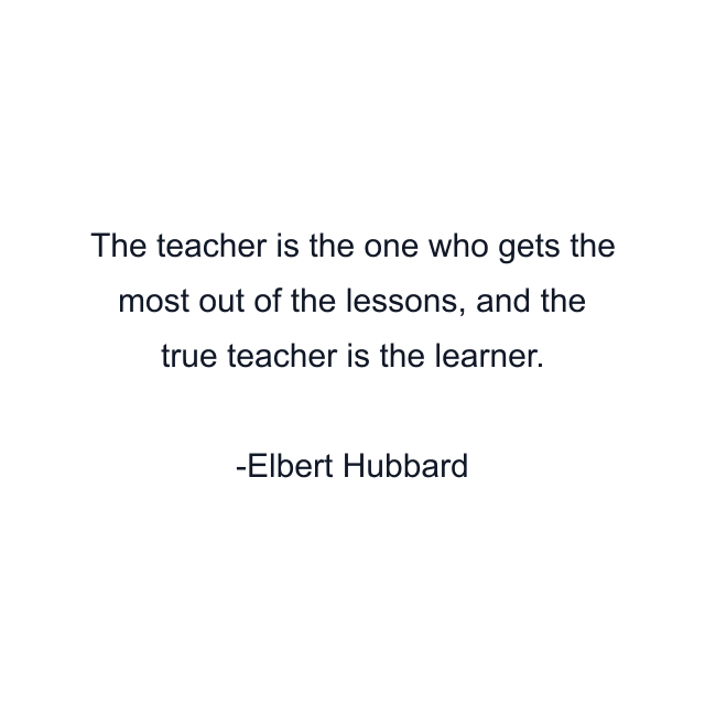 The teacher is the one who gets the most out of the lessons, and the true teacher is the learner.