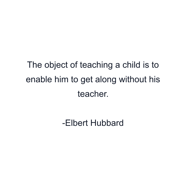 The object of teaching a child is to enable him to get along without his teacher.