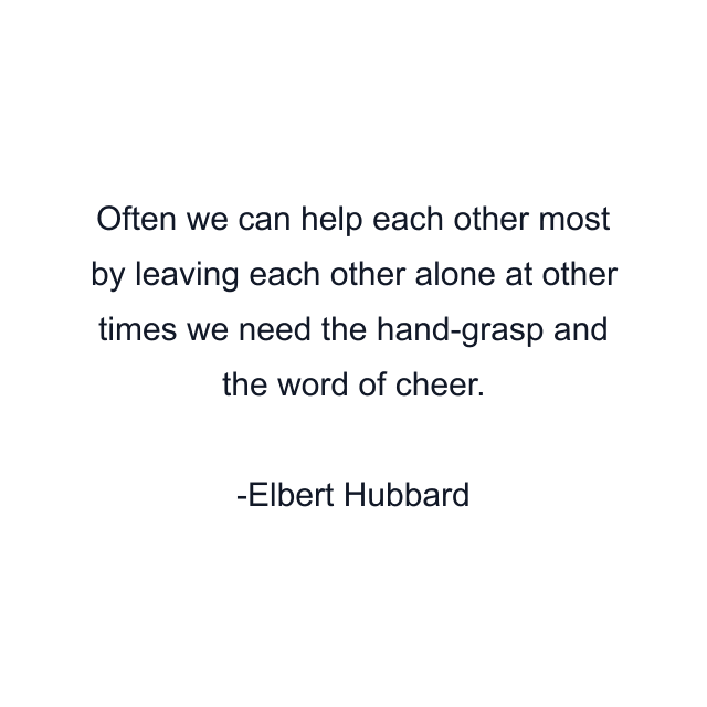 Often we can help each other most by leaving each other alone at other times we need the hand-grasp and the word of cheer.