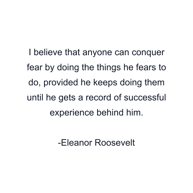 I believe that anyone can conquer fear by doing the things he fears to do, provided he keeps doing them until he gets a record of successful experience behind him.