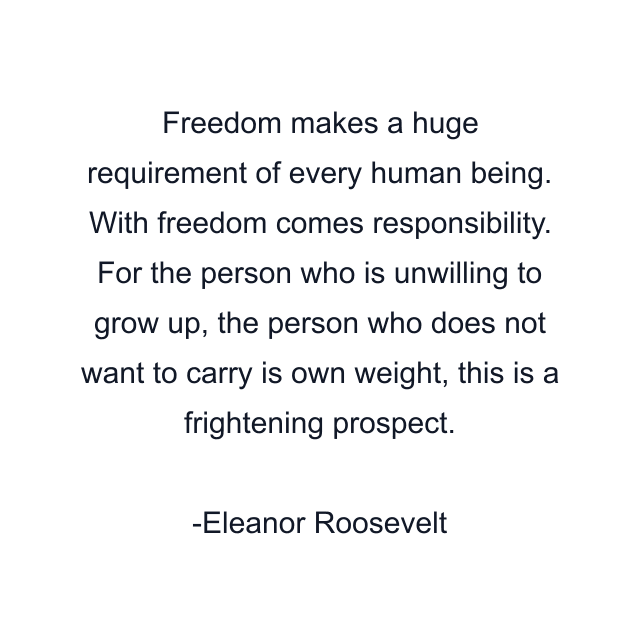 Freedom makes a huge requirement of every human being. With freedom comes responsibility. For the person who is unwilling to grow up, the person who does not want to carry is own weight, this is a frightening prospect.