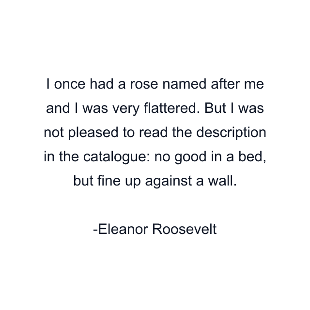 I once had a rose named after me and I was very flattered. But I was not pleased to read the description in the catalogue: no good in a bed, but fine up against a wall.