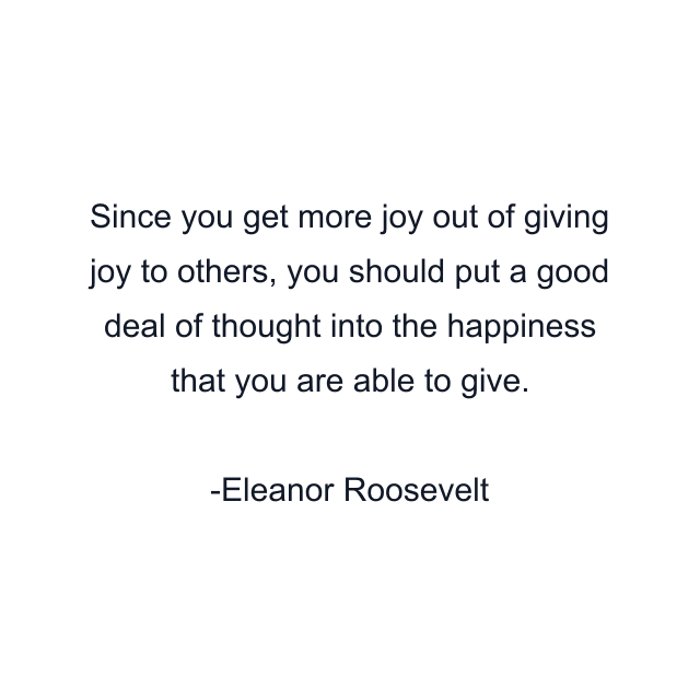 Since you get more joy out of giving joy to others, you should put a good deal of thought into the happiness that you are able to give.