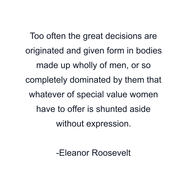 Too often the great decisions are originated and given form in bodies made up wholly of men, or so completely dominated by them that whatever of special value women have to offer is shunted aside without expression.