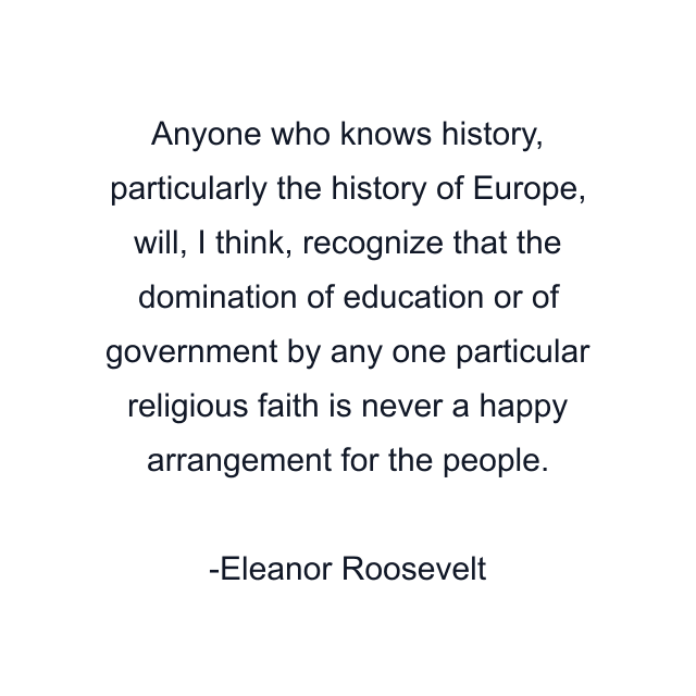 Anyone who knows history, particularly the history of Europe, will, I think, recognize that the domination of education or of government by any one particular religious faith is never a happy arrangement for the people.