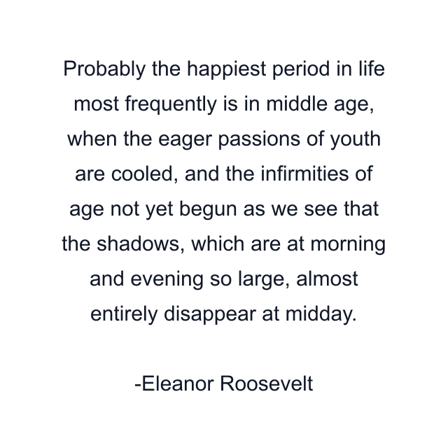 Probably the happiest period in life most frequently is in middle age, when the eager passions of youth are cooled, and the infirmities of age not yet begun as we see that the shadows, which are at morning and evening so large, almost entirely disappear at midday.