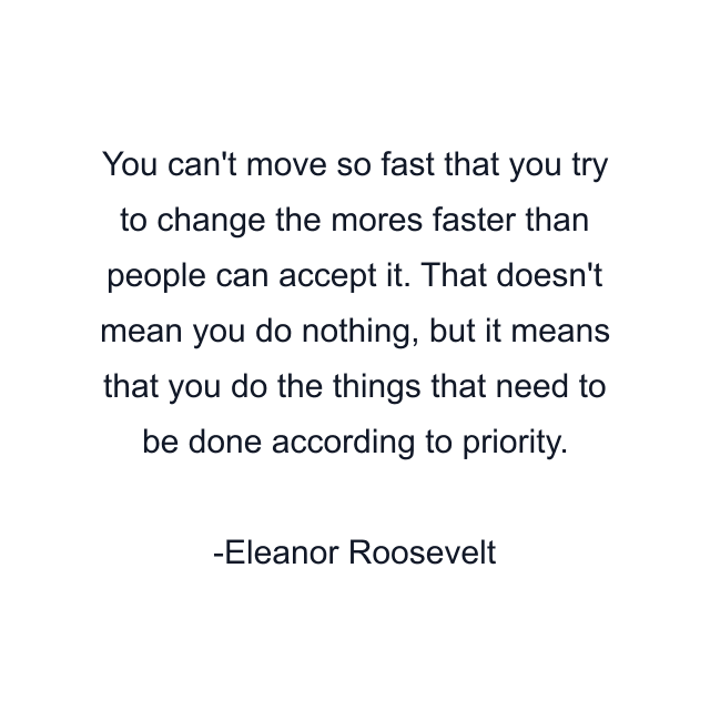 You can't move so fast that you try to change the mores faster than people can accept it. That doesn't mean you do nothing, but it means that you do the things that need to be done according to priority.