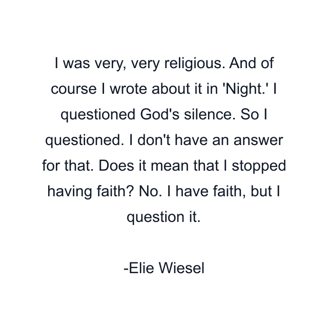 I was very, very religious. And of course I wrote about it in 'Night.' I questioned God's silence. So I questioned. I don't have an answer for that. Does it mean that I stopped having faith? No. I have faith, but I question it.