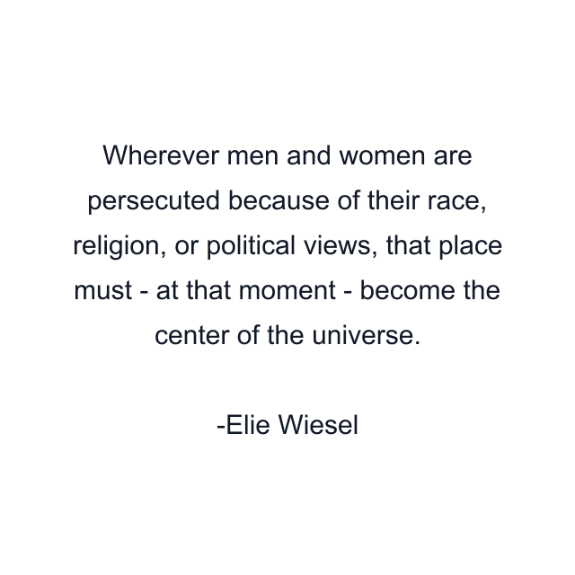 Wherever men and women are persecuted because of their race, religion, or political views, that place must - at that moment - become the center of the universe.