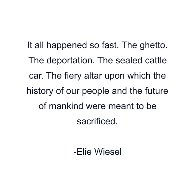 It all happened so fast. The ghetto. The deportation. The sealed cattle car. The fiery altar upon which the history of our people and the future of mankind were meant to be sacrificed.