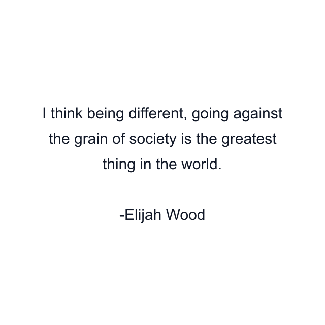 I think being different, going against the grain of society is the greatest thing in the world.