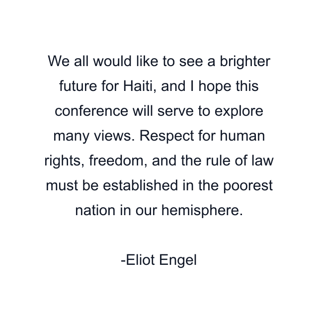 We all would like to see a brighter future for Haiti, and I hope this conference will serve to explore many views. Respect for human rights, freedom, and the rule of law must be established in the poorest nation in our hemisphere.