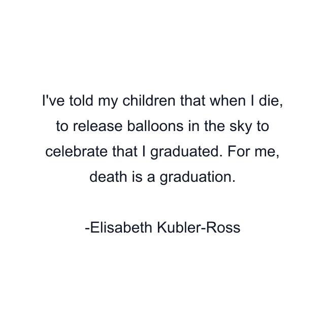 I've told my children that when I die, to release balloons in the sky to celebrate that I graduated. For me, death is a graduation.