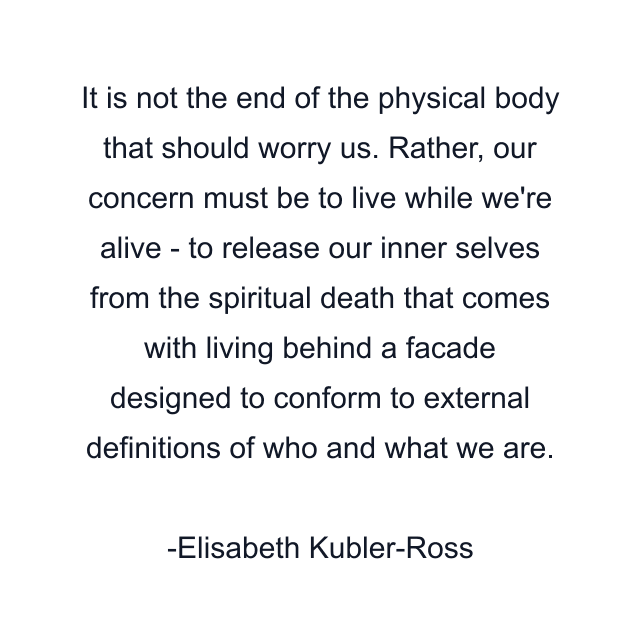 It is not the end of the physical body that should worry us. Rather, our concern must be to live while we're alive - to release our inner selves from the spiritual death that comes with living behind a facade designed to conform to external definitions of who and what we are.