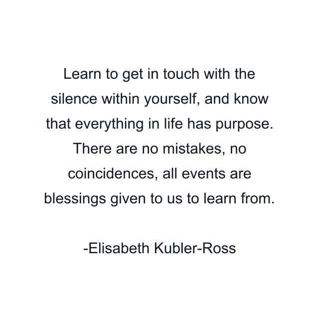 Learn to get in touch with the silence within yourself, and know that everything in life has purpose. There are no mistakes, no coincidences, all events are blessings given to us to learn from.