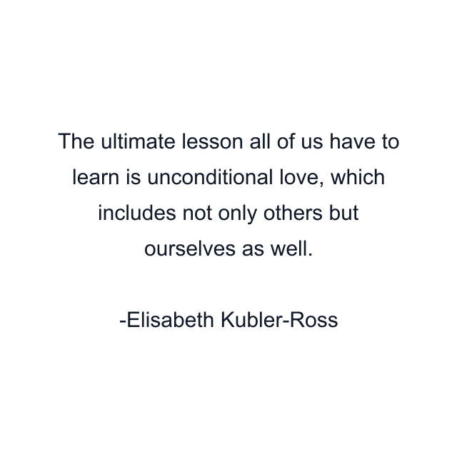 The ultimate lesson all of us have to learn is unconditional love, which includes not only others but ourselves as well.