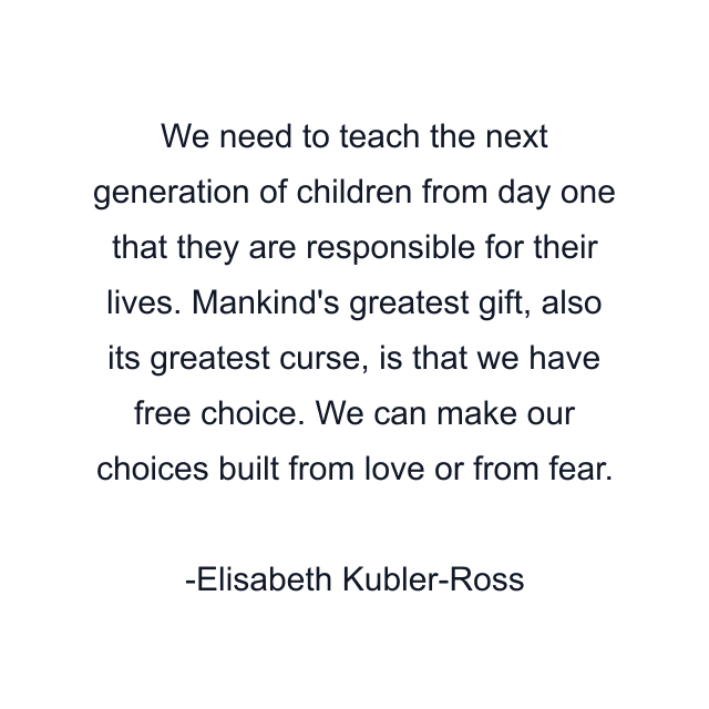 We need to teach the next generation of children from day one that they are responsible for their lives. Mankind's greatest gift, also its greatest curse, is that we have free choice. We can make our choices built from love or from fear.