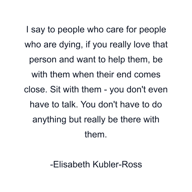 I say to people who care for people who are dying, if you really love that person and want to help them, be with them when their end comes close. Sit with them - you don't even have to talk. You don't have to do anything but really be there with them.