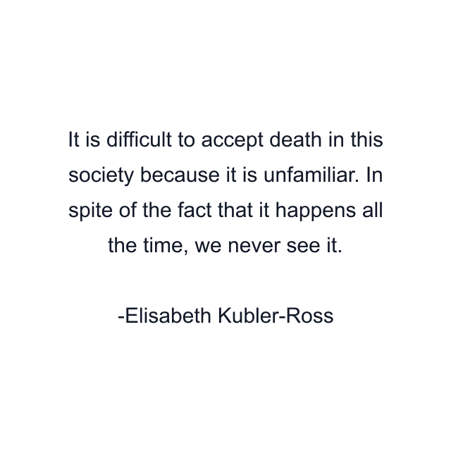 It is difficult to accept death in this society because it is unfamiliar. In spite of the fact that it happens all the time, we never see it.